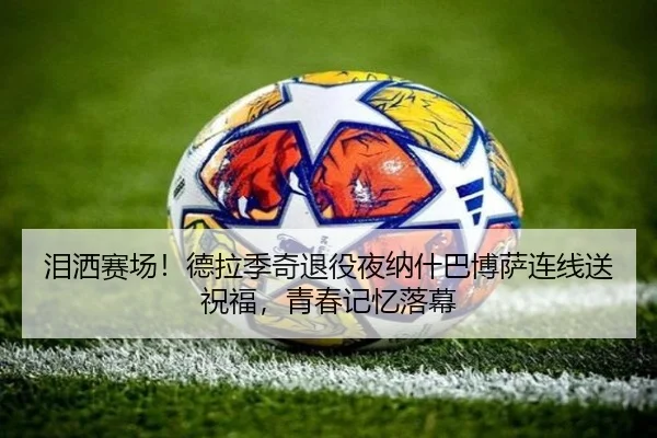 泪洒赛场！德拉季奇退役夜纳什巴博萨连线送祝福，青春记忆落幕